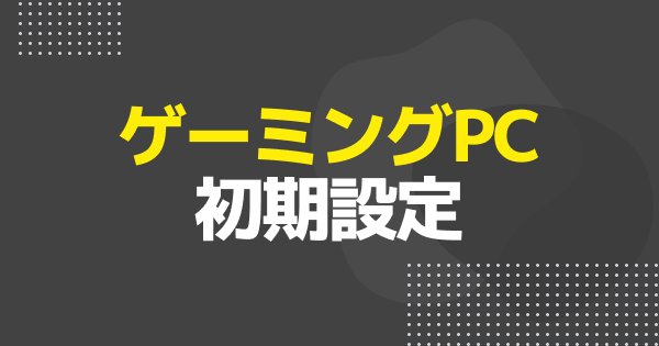 【ゲーミングPC】購入したらやる事と初期設定