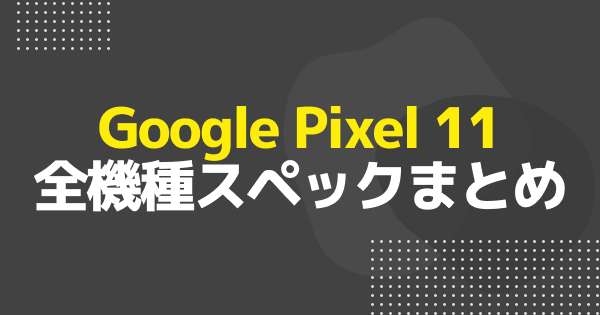 Google Pixel 11のスペック比較｜Pixel 11/Pro/Pro XL/Pro Foldの違い
